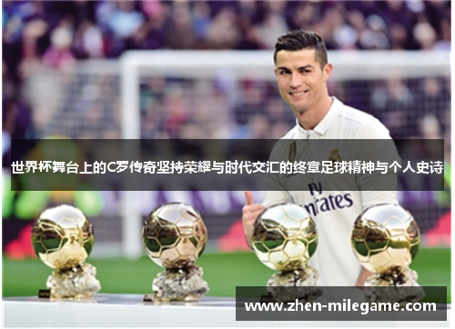 世界杯舞台上的C罗传奇坚持荣耀与时代交汇的终章足球精神与个人史诗