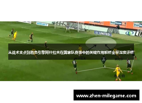 从战术支点到胜负引擎阿什拉夫在国家队赛事中的关键作用解析全景深度评析 从战术支点到胜负引擎阿什拉夫在国家队赛事中的关键作用解析全景深度评析