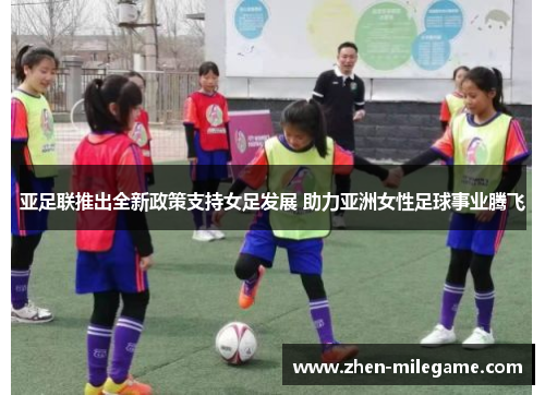 亚足联推出全新政策支持女足发展 助力亚洲女性足球事业腾飞