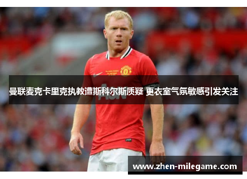 曼联麦克卡里克执教遭斯科尔斯质疑 更衣室气氛敏感引发关注
