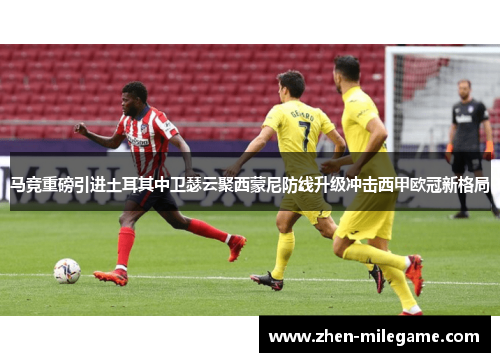 马竞重磅引进土耳其中卫瑟云聚西蒙尼防线升级冲击西甲欧冠新格局
